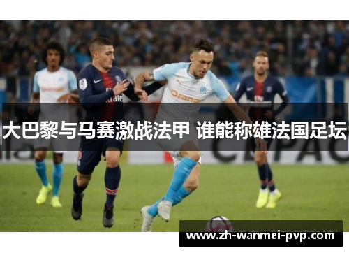 大巴黎与马赛激战法甲 谁能称雄法国足坛